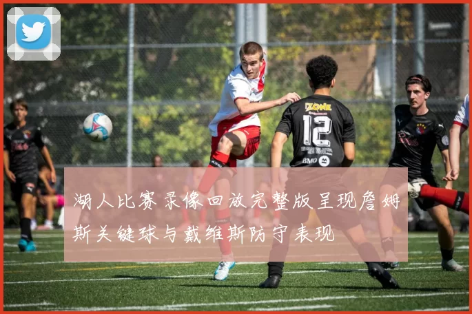 湖人比赛录像回放完整版呈现詹姆斯关键球与戴维斯防守表现
