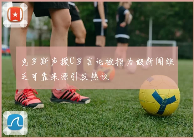 克罗斯声援C罗言论被指为假新闻缺乏可靠来源引发热议