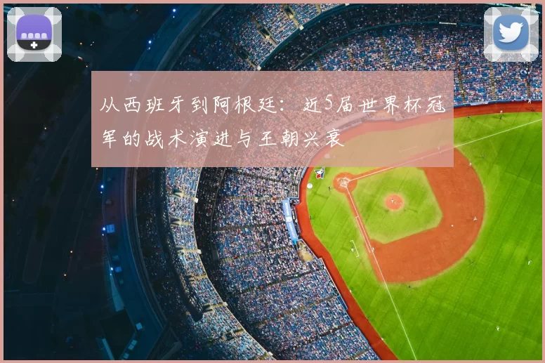 从西班牙到阿根廷:近5届世界杯冠军的战术演进与王朝兴衰