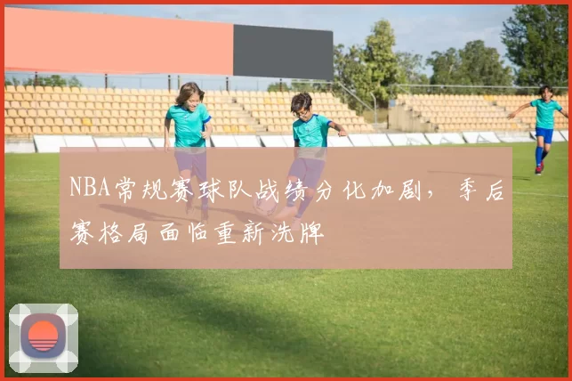 NBA常规赛球队战绩分化加剧，季后赛格局面临重新洗牌