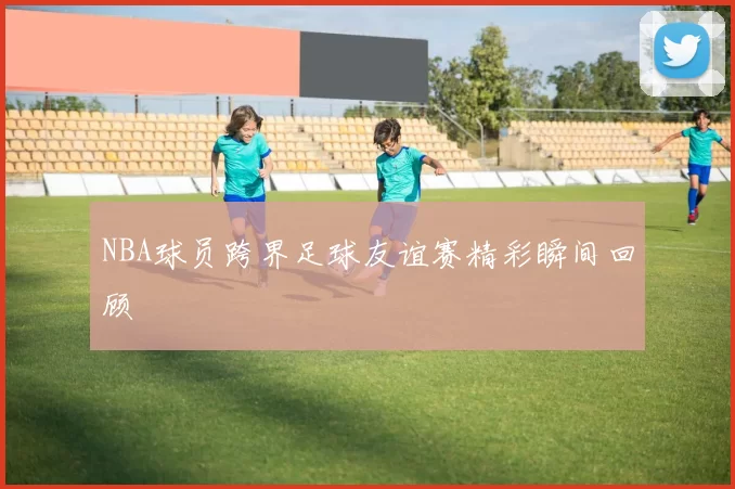 NBA球员跨界足球友谊赛精彩瞬间回顾
