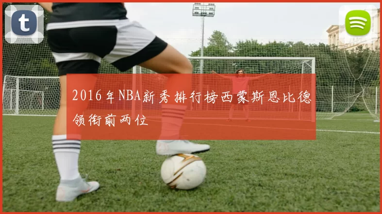 2016年NBA新秀排行榜西蒙斯恩比德领衔前两位