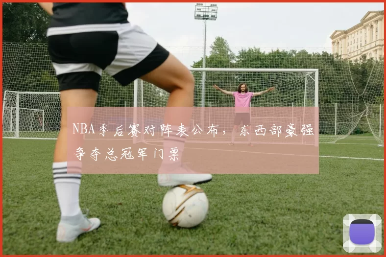 NBA季后赛对阵表公布，东西部豪强争夺总冠军门票