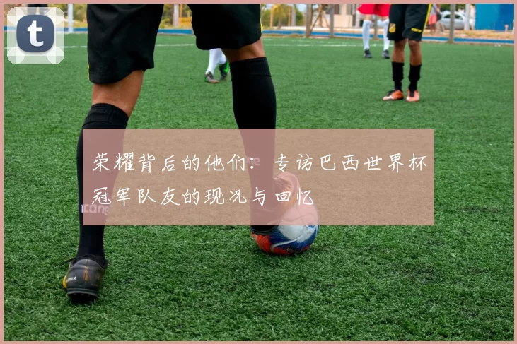 荣耀背后的他们:专访巴西世界杯冠军队友的现况与回忆