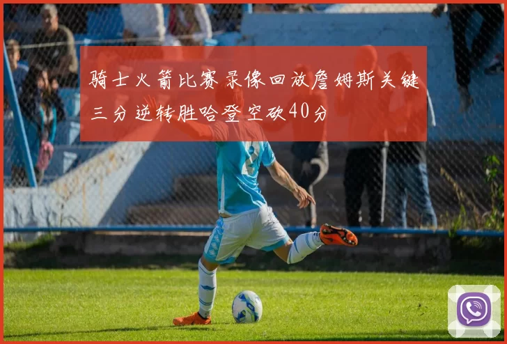 骑士火箭比赛录像回放詹姆斯关键三分逆转胜哈登空砍40分