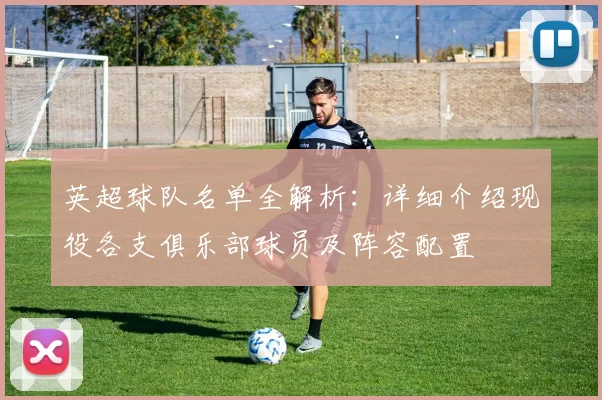 英超球队名单全解析：详细介绍现役各支俱乐部球员及阵容配置