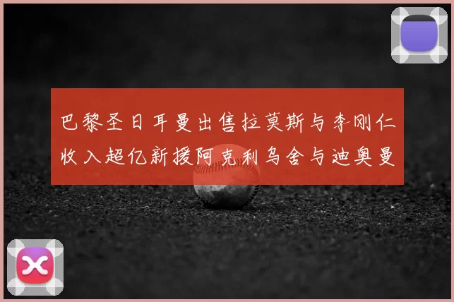 巴黎圣日耳曼出售拉莫斯与李刚仁收入超亿新援阿克利乌舍与迪奥曼德即将加盟