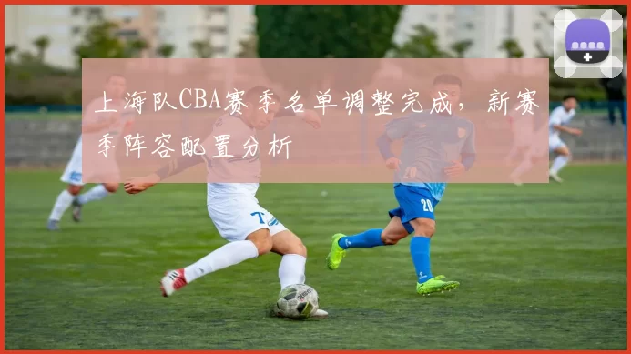 上海队CBA赛季名单调整完成，新赛季阵容配置分析