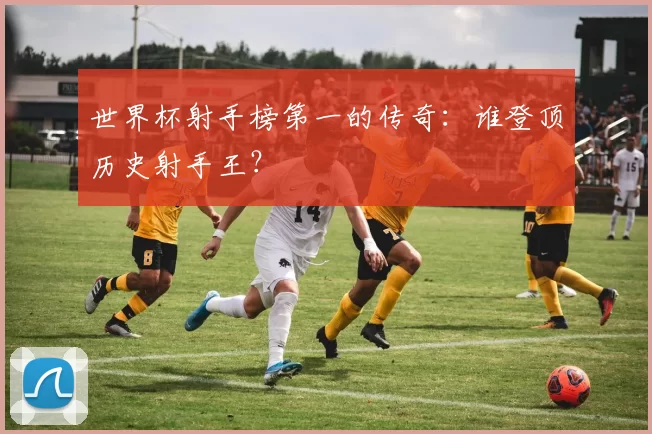 世界杯射手榜第一的传奇:谁登顶历史射手王?