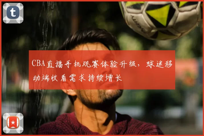CBA直播手机观赛体验升级，球迷移动端收看需求持续增长