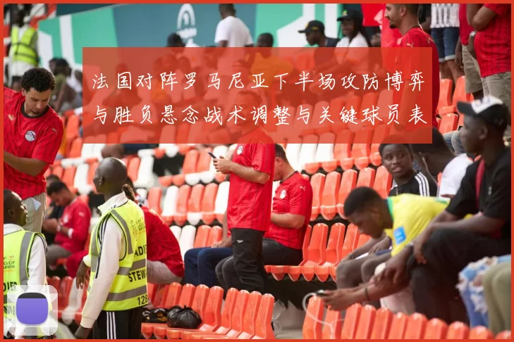 法国对阵罗马尼亚下半场攻防博弈与胜负悬念战术调整与关键球员表现