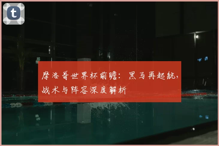摩洛哥世界杯前瞻:黑马再起航,战术与阵容深度解析