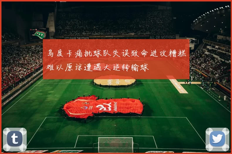 乌度卡痛批球队失误致命进攻糟糕难以原谅遭遇大逆转输球