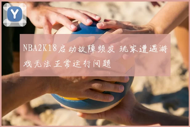 NBA2K18启动故障频发 玩家遭遇游戏无法正常运行问题