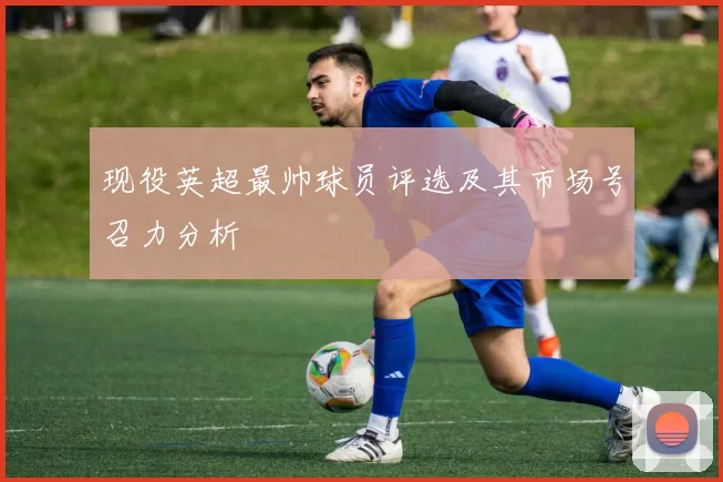 现役英超最帅球员评选及其市场号召力分析