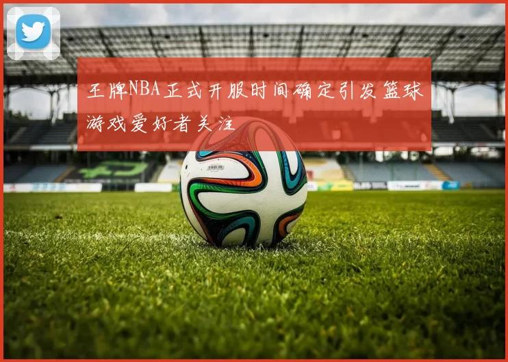 王牌NBA正式开服时间确定引发篮球游戏爱好者关注