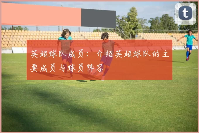 英超球队成员:介绍英超球队的主要成员与球员阵容
