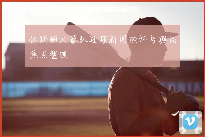休斯顿火箭队近期新闻热评与舆论焦点整理