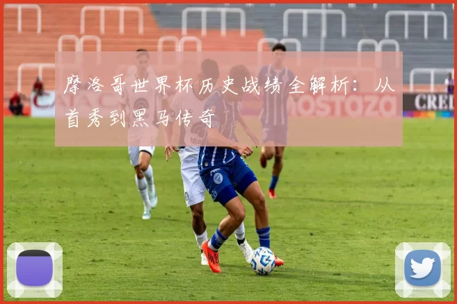 摩洛哥世界杯历史战绩全解析:从首秀到黑马传奇