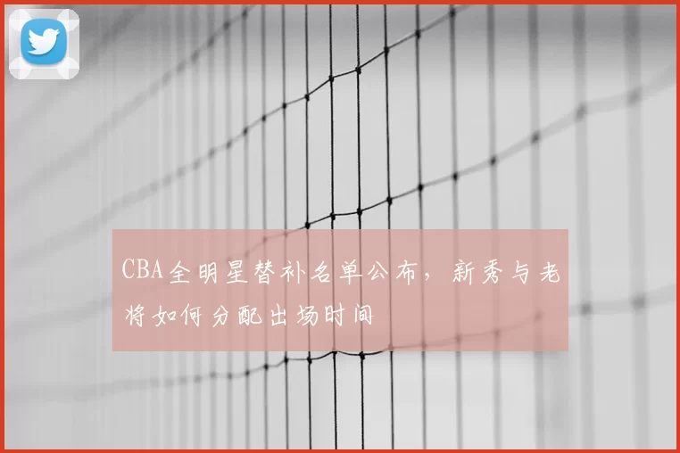 CBA全明星替补名单公布，新秀与老将如何分配出场时间
