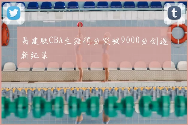 易建联CBA生涯得分突破9000分创造新纪录