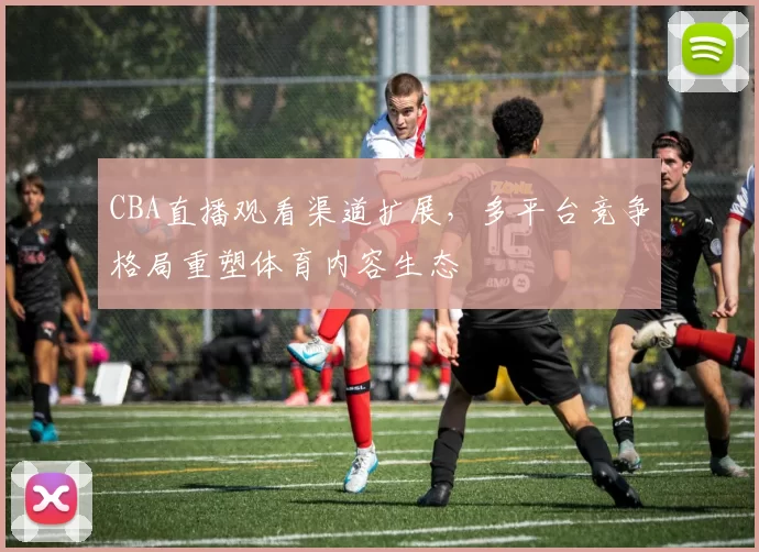 CBA直播观看渠道扩展,多平台竞争格局重塑体育内容生态