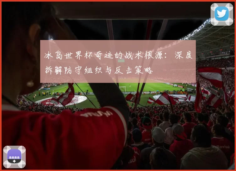 冰岛世界杯奇迹的战术根源:深度拆解防守组织与反击策略