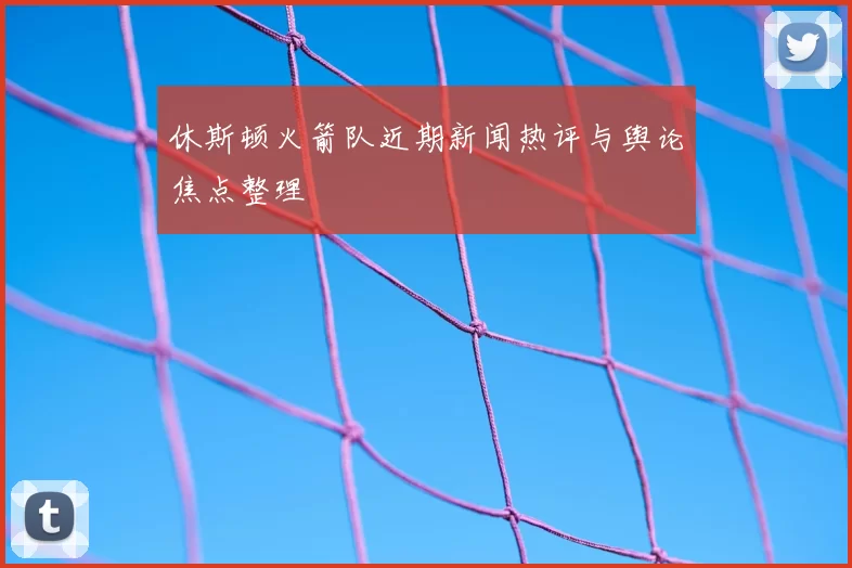 休斯顿火箭队近期新闻热评与舆论焦点整理