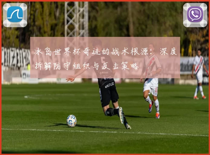 冰岛世界杯奇迹的战术根源:深度拆解防守组织与反击策略