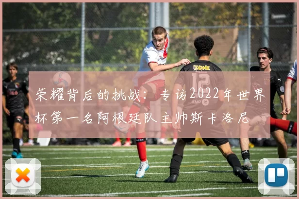 荣耀背后的挑战:专访2022年世界杯第一名阿根廷队主帅斯卡洛尼