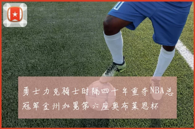 勇士力克骑士时隔四十年重夺NBA总冠军金州加冕第六座奥布莱恩杯