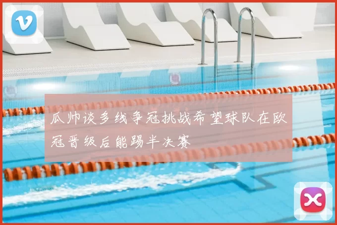 瓜帅谈多线争冠挑战希望球队在欧冠晋级后能踢半决赛