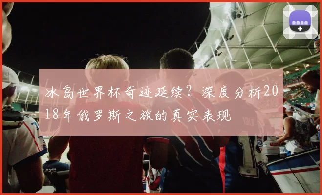 冰岛世界杯奇迹延续?深度分析2018年俄罗斯之旅的真实表现