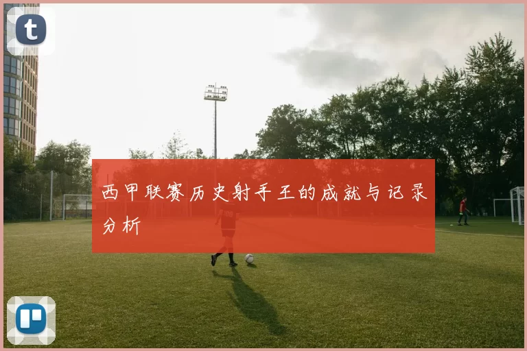 西甲联赛历史射手王的成就与记录分析
