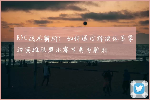 RNG战术解析：如何通过转换体系掌控英雄联盟比赛节奏与胜利