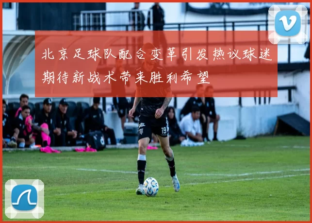 北京足球队配合变革引发热议球迷期待新战术带来胜利希望