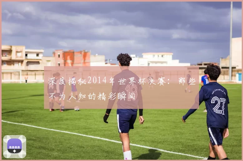深度揭秘2014年世界杯决赛：那些不为人知的精彩瞬间