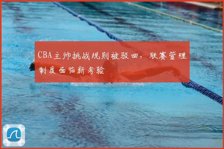CBA主帅挑战规则被驳回，联赛管理制度面临新考验