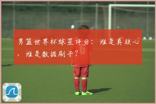 男篮世界杯球星评分:谁是真核心,谁是数据刷子?