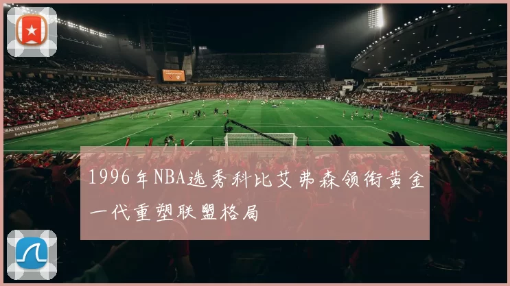 1996年NBA选秀科比艾弗森领衔黄金一代重塑联盟格局