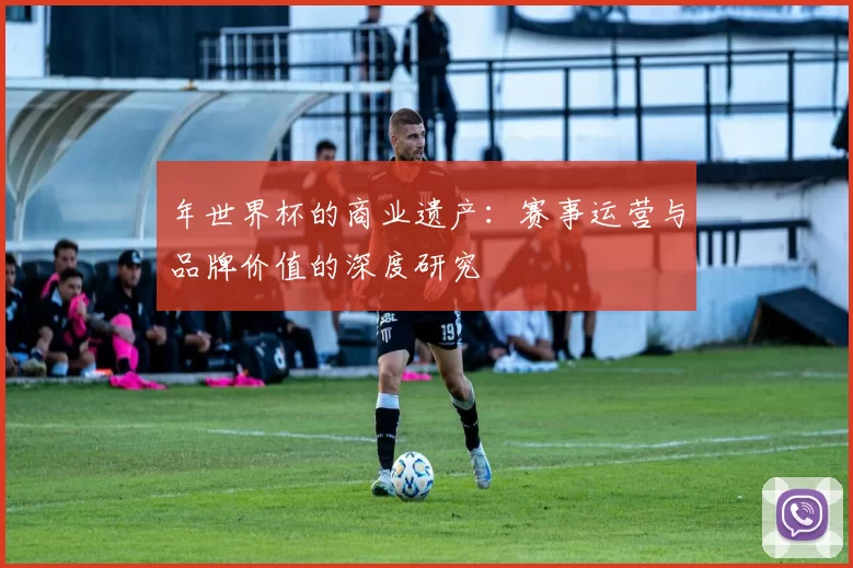 年世界杯的商业遗产:赛事运营与品牌价值的深度研究