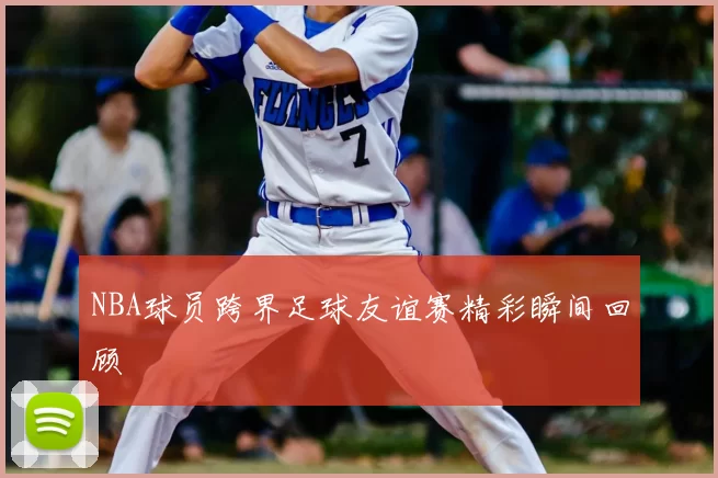 NBA球员跨界足球友谊赛精彩瞬间回顾
