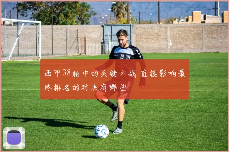 西甲38轮中的关键六战 直接影响最终排名的对决有哪些