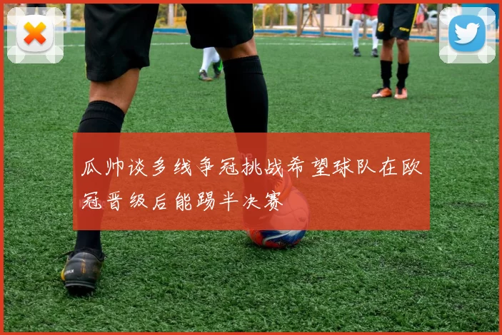 瓜帅谈多线争冠挑战希望球队在欧冠晋级后能踢半决赛
