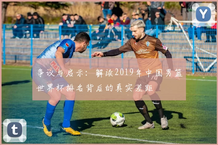 争议与启示：解读2019年中国男篮世界杯排名背后的真实差距