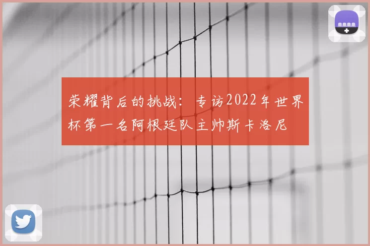 荣耀背后的挑战:专访2022年世界杯第一名阿根廷队主帅斯卡洛尼