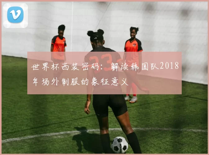 世界杯西装密码:解读韩国队2018年场外制服的象征意义