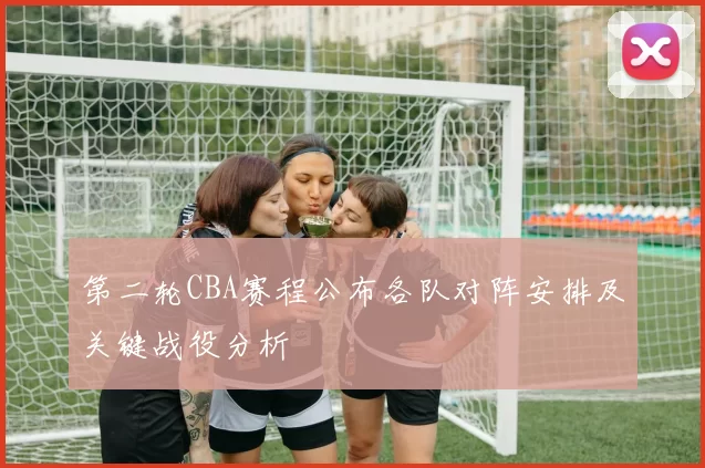 第二轮CBA赛程公布各队对阵安排及关键战役分析