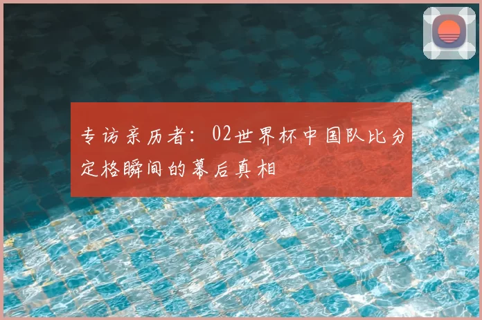 专访亲历者：02世界杯中国队比分定格瞬间的幕后真相