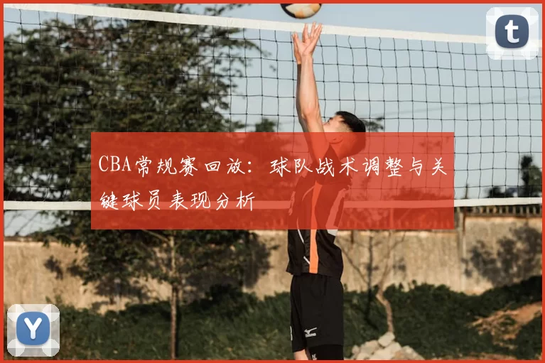 CBA常规赛回放:球队战术调整与关键球员表现分析